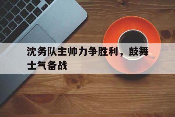 沈务队主帅力争胜利，鼓舞士气备战的简单介绍