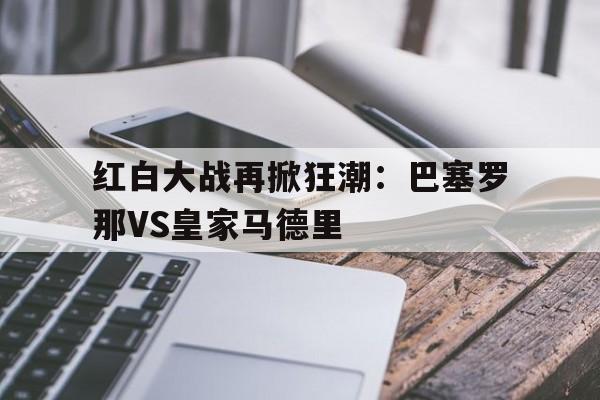 关于红白大战再掀狂潮：巴塞罗那VS皇家马德里的信息